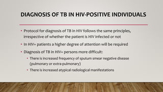 DIAGNOSIS OF TB IN HIV-POSITIVE INDIVIDUALS
• Protocol for diagnosis of TB in HIV follows the same principles,
irrespective of whether the patient is HIV infected or not
• In HIV+ patients a higher degree of attention will be required
• Diagnosis of TB in HIV+ persons more difficult:
• There is increased frequency of sputum smear negative disease
(pulmonary or extra-pulmonary)
• There is increased atypical radiological manifestations
 