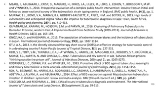 100
• MEARS, J., ABUBAKAR, I., CRISP, D., MAGUIRE, H., INNES, J.A., LILLEY, M., LORD, J., COHEN, T., BORGDORFF, M.W.
and VYNNYCKY, E., 2014. Prospective evaluation of a complex public health intervention: lessons from an initial and
follow-up cross-sectional survey of the tuberculosis strain typing service in England. BMC public health, 14(1), pp. 1.
• MURRAY, E.J., BOND, V.A., MARAIS, B.J., GODFREY-FAUSSETT, P., AYLES, H.M. and BEYERS, N., 2013. High levels of
vulnerability and anticipated stigma reduce the impetus for tuberculosis diagnosis in Cape Town, South Africa.
Health policy and planning, 28(4), pp. 410-418.
• OLFATIFAR, M., KARAMI, M., HOSSEINI, S.M. and PARVIN, M., 2016. Clustering of Pulmonary Tuberculosis in
Hamadan Province, western Iran: A Population Based Cross Sectional Study (2005-2013). Journal of Research in
Health Sciences, 16(3), pp. 166-169.
• ONOZUKA, D. and HAGIHARA, A., 2015. The association of extreme temperatures and the incidence of tuberculosis
in Japan. International journal of biometeorology, 59(8), pp. 1107-1114.
• OTU, A.A., 2013. Is the directly observed therapy short course (DOTS) an effective strategy for tuberculosis control
in a developing country? Asian Pacific Journal of Tropical Disease, 3(3), pp. 227-231.
• REID, S.E., TOPP, S.M., TURNBULL, E.R., HATWIINDA, S., HARRIS, J.B., MAGGARD, K.R., ROBERTS, S.T., KRÜÜNER, A.,
MORSE, J.C., KAPATA, N. AND CHISELA, C., 2012. Tuberculosis and HIV control in sub- Saharan African prisons:
“thinking outside the prison cell”. Journal of Infectious Diseases, 205(suppl 2), pp. S265-S273.
• RODRIGUES, L.C., DIWAN, V.K. and WHEELER, J.G., 1993. Protective effect of BCG against tuberculous meningitis
and miliary tuberculosis: a meta-analysis. International journal of epidemiology, 22(6), pp. 1154-1158.
• ROY, A., EISENHUT, M., HARRIS, R.J., RODRIGUES, L.C., SRIDHAR, S., HABERMANN, S., SNELL, L., MANGTANI, P.,
ADETIFA, I., LALVANI, A. and ABUBAKAR, I., 2014. Effect of BCG vaccination against Mycobacterium tuberculosis
infection in children: systematic review and meta-analysis. BMJ (Clinical research ed.), 349, pp. g4643.
• SELGELID, M. and REICHMAN, L., 2011. Ethical issues in tuberculosis diagnosis and treatment. The International
Journal of Tuberculosis and Lung Disease, 15(Supplement 2), pp. S9-S13.
 