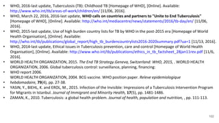 102
• WHO, 2016-last update, Tuberculosis (TB): Childhood TB [Homepage of WHO], [Online]. Available:
http://www.who.int/tb/areas-of-work/children/en/ [11/06, 2016].
• WHO, March 22, 2016, 2016-last update, WHO calls on countries and partners to "Unite to End Tuberculosis"
[Homepage of WHO], [Online]. Available: http://who.int/mediacentre/news/statements/2016/tb-day/en/ [11/06,
2016].
• WHO, 2015-last update, Use of high burden country lists for TB by WHO in the post-2015 era [Homepage of World
Health Organisation], [Online]. Available:
http://who.int/tb/publications/global_report/high_tb_burdencountrylists2016-2020summary.pdf?ua=1 [11/13, 2016].
• WHO, 2014-last update, Ethical issues in Tuberculosis prevention, care and control [Homepage of World Health
Organisation], [Online]. Available: http://www.who.int/tb/publications/ethics_in_tb_factsheet_28jan11rev.pdf [11/6,
2016].
• WORLD HEALTH ORGANIZATION, 2015. The End TB Strategy.Geneva, Switzerland: WHO, 2015, . WORLD HEALTH
ORGANIZATION, 2006. Global tuberculosis control: surveillance, planning, financing:
• WHO report 2006.
WORLD HEALTH ORGANIZATION, 2004. BCG vaccine. WHO position paper. Releve epidemiologique
• hebdomadaire, 79(4), pp. 27-38.
• YASIN, Y., BIEHL, K. and EROL, M., 2015. Infection of the Invisible: Impressions of a Tuberculosis Intervention Program
for Migrants in Istanbul. Journal of Immigrant and Minority Health, 17(5), pp. 1481-1486.
• ZAMAN, K., 2010. Tuberculosis: a global health problem. Journal of health, population and nutrition, , pp. 111-113.
 