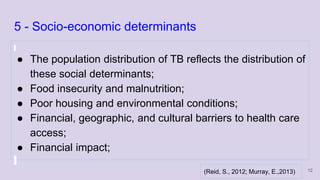 5 - Socio-economic determinants
● The population distribution of TB reflects the distribution of
these social determinants;
● Food insecurity and malnutrition;
● Poor housing and environmental conditions;
● Financial, geographic, and cultural barriers to health care
access;
● Financial impact;
12(Reid, S., 2012; Murray, E.,2013)
 