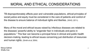 TB disproportionately affects poor and vulnerable populations, ethical principles of
social justice and equity must be considered in the care of patients and control of
the disease to ensure balance of individual rights and liberties. (WHO, 2011)
Many of the moral and ethical issues raised by infectious diseases are related to
the diseases’ powerful ability to “engender fear in individuals and panic in
populations.” This fear can become a principal force in clinical and public health
decision-making, leading to ethical issues concerning just distribution of resources
and human rights. (Smith et al, 2004)
MORAL AND ETHICAL CONSIDERATIONS
Marya Salhab
Shelly Coe
17
 