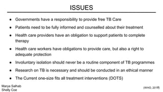 ● Governments have a responsibility to provide free TB Care
● Patients need to be fully informed and counselled about their treatment
● Health care providers have an obligation to support patients to complete
therapy
● Health care workers have obligations to provide care, but also a right to
adequate protection
● Involuntary isolation should never be a routine component of TB programmes
● Research on TB is necessary and should be conducted in an ethical manner
● The Current one-size fits all treatment interventions (DOTS)
ISSUES
Marya Salhab
Shelly Coe
(WHO, 2014)18
 