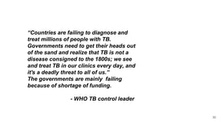 “Countries are failing to diagnose and
treat millions of people with TB.
Governments need to get their heads out
of the sand and realize that TB is not a
disease consigned to the 1800s; we see
and treat TB in our clinics every day, and
it's a deadly threat to all of us.”
The governments are mainly failing
because of shortage of funding.
- WHO TB control leader
30
 