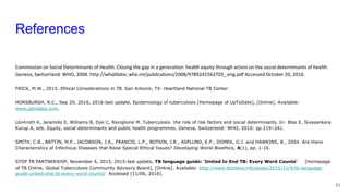 References
Commission on Social Determinants of Health. Closing the gap in a generation: health equity through action on the social determinants of health.
Geneva, Switzerland: WHO, 2008. http://whqlibdoc.who.int/publications/2008/9789241563703_ eng.pdf Accessed October 20, 2016
FRICK, M.W., 2015. Ethical Considerations in TB. San Antonio, TX: Heartland National TB Center.
HORSBURGH, R.C., Sep 29, 2016, 2016-last update, Epidemiology of tuberculosis [Homepage of UpToDate], [Online]. Available:
www.uptodate.com.
Lönnroth K, Jaramillo E, Williams B, Dye C, Raviglione M. Tuberculosis: the role of risk factors and social determinants. In: Blas E, Sivasankara
Kurup A, eds. Equity, social determinants and public health programmes. Geneva, Switzerland: WHO, 2010: pp 219–241.
SMITH, C.B., BATTIN, M.P., JACOBSON, J.A., FRANCIS, L.P., BOTKIN, J.R., ASPLUND, E.P., DOMEK, G.J. and HAWKINS, B., 2004. Are there
Characteristics of Infectious Diseases that Raise Special Ethical Issues? Developing World Bioethics, 4(1), pp. 1-16.
STOP TB PARTNERSHIP, November 4, 2015, 2015-last update, TB language guide: ‘United to End TB: Every Word Counts’ [Homepage
of TB Online, Global Tuberculosis Community Advisory Board], [Online]. Available: http://www.tbonline.info/posts/2015/11/4/tb-language-
guide-united-end-tb-every-word-counts/ Accessed [11/06, 2016].
31
 