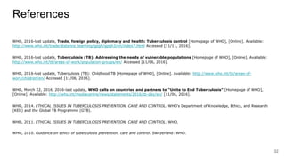 References
WHO, 2016-last update, Trade, foreign policy, diplomacy and health: Tuberculosis control [Homepage of WHO], [Online]. Available:
http://www.who.int/trade/distance_learning/gpgh/gpgh3/en/index7.html Accessed [11/11, 2016].
WHO, 2016-last update, Tuberculosis (TB): Addressing the needs of vulnerable populations [Homepage of WHO], [Online]. Available:
http://www.who.int/tb/areas-of-work/population-groups/en/ Accessed [11/06, 2016].
WHO, 2016-last update, Tuberculosis (TB): Childhood TB [Homepage of WHO], [Online]. Available: http://www.who.int/tb/areas-of-
work/children/en/ Accessed [11/06, 2016].
WHO, March 22, 2016, 2016-last update, WHO calls on countries and partners to "Unite to End Tuberculosis" [Homepage of WHO],
[Online]. Available: http://who.int/mediacentre/news/statements/2016/tb-day/en/ [11/06, 2016].
WHO, 2014. ETHICAL ISSUES IN TUBERCULOSIS PREVENTION, CARE AND CONTROL. WHO’s Department of Knowledge, Ethics, and Research
(KER) and the Global TB Programme (GTB).
WHO, 2011. ETHICAL ISSUES IN TUBERCULOSIS PREVENTION, CARE AND CONTROL. WHO.
WHO, 2010. Guidance on ethics of tuberculosis prevention, care and control. Switzerland: WHO.
32
 