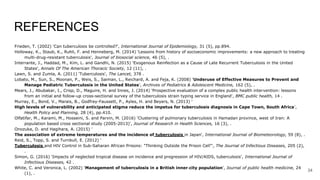 REFERENCES
Frieden, T. (2002) 'Can tuberculosis be controlled?', International Journal of Epidemiology, 31 (5), pp.894.
Holloway, K., Staub, K., Ruhli, F. and Henneberg, M. (2014) 'Lessons from history of socioeconomic improvements: a new approach to treating
multi-drug-resistant tuberculosis', Journal of biosocial science, 46 (5), .
Interrante, J., Haddad, M., Kim, L. and Gandhi, N. (2015) 'Exogenous Reinfection as a Cause of Late Recurrent Tuberculosis in the United
States', Annals Of The American Thoracic Society, 12 (11), .
Lawn, S. and Zumla, A. (2011) 'Tuberculosis', The Lancet, 378 .
Lobato, M., Sun, S., Moonan, P., Weis, S., Saiman, L., Reichard, A. and Feja, K. (2008) 'Underuse of Effective Measures to Prevent and
Manage Pediatric Tuberculosis in the United States', Archives of Pediatrics & Adolescent Medicine, 162 (5), .
Mears, J., Abubakar, I., Crisp, D., Maguire, H. and Innes, J. (2014) 'Prospective evaluation of a complex public health intervention: lessons
from an initial and follow-up cross-sectional survey of the tuberculosis strain typing service in England', BMC public health, 14 .
Murray, E., Bond, V., Marais, B., Godfrey-Faussett, P., Ayles, H. and Beyers, N. (2013) '
High levels of vulnerability and anticipated stigma reduce the impetus for tuberculosis diagnosis in Cape Town, South Africa',
Health Policy and Planning, 28 (4), pp.410.
Olfatifar, M., Karami, M., Hosseini, S. and Parvin, M. (2016) 'Clustering of pulmonary tuberculosis in Hamadan province, west of Iran: A
population based cross sectional study (2005-2013)', Journal of Research in Health Sciences, 16 (3), .
Onozuka, D. and Hagihara, A. (2015) '
The association of extreme temperatures and the incidence of tuberculosis in Japan', International Journal of Biometeorology, 59 (8), .
Reid, S., Topp, S. and Turnbull, E. (2012) '
Tuberculosis and HIV Control in Sub-Saharan African Prisons: "Thinking Outside the Prison Cell"', The Journal of Infectious Diseases, 205 (2),
.
Simon, G. (2016) 'Impacts of neglected tropical disease on incidence and progression of HIV/AIDS, tuberculosis', International Journal of
Infectious Diseases, 42 .
White, C. and Veronica, L. (2002) 'Management of tuberculosis in a British inner‐city population', Journal of public health medicine, 24
(1), .
34
 