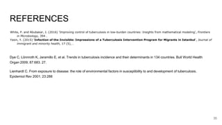 REFERENCES
White, P. and Abubakar, I. (2016) 'Improving control of tuberculosis in low-burden countries: Insights from mathematical modeling', Frontiers
in Microbiology, 394 .
Yasin, Y. (2015) 'Infection of the Invisible: Impressions of a Tuberculosis Intervention Program for Migrants in Istanbul', Journal of
immigrant and minority health, 17 (5), .
Dye C, Lönnroth K, Jaramillo E, et al. Trends in tuberculosis incidence and their determinants in 134 countries. Bull World Health
Organ 2009; 87:683. 27.
Lienhardt C. From exposure to disease: the role of environmental factors in susceptibility to and development of tuberculosis.
Epidemiol Rev 2001; 23:288
35
 