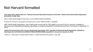 Not Harvard formatted
•Case study of Hoa, Nguyen Binh et al. "National Survey Of Tuberculosis Prevalence In Viet Nam". Bulletin of the World Health Organization
88.4 (2010): 273-280. Web.
•Dye C. Global epidemiology of tuberculosis. Lancet. 2006;367:938–40.[PubMed]
•9. Diwan VK, Thorson A. Sex, gender, and tuberculosis. Lancet. 1999;353:1000–1. [PubMed]
•REF: World Health Organization. Use of high burden country lists for TB by WHO in the post-2015 era: Summary. Available at:
http://www.who.int/tb/publications/global_report/high_tb_burdencountrylists2016-2020summary.pdf?ua=1 (Accessed on September 13,
2016).
•Global Tuberculosis Report 2014. Geneva, World Health Organization, 2014. Copyright © 2014 World Health Organization. Available at:
http://apps.who.int/iris/bitstream/10665/137094/1/9789241564809_eng.pdf?ua=1. (Accessed on January 12, 2015).
• Zaman, K. "Tuberculosis: A Global Health Problem". J Health Popul Nutr 28.2 (2010): n. pag. Web
36
 