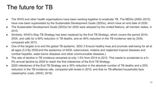 The future for TB
● The WHO and other health organisations have been working together to eradicate TB. The MDGs (2000–2015)
have now been superseded by the Sustainable Development Goals (SDGs), which have an end date of 2030.
● The Sustainable Development Goals (SDGs) for 2030 were adopted by the United Nations, all member states, in
2015.
● Similarly, WHO’s Stop TB Strategy has been replaced by the End TB Strategy, which covers the period 2016–
2035, and calls for a 90% reduction in TB deaths, and an 80% reduction in the TB incidence rate by 2030,
compared with 2015.
● One of the targets is to end the global TB epidemic. SDG 3 Ensure healthy lives and promote well-being for all at
all ages (3.3 By 2030,end the epidemics of AIDS, tuberculosis, malaria and neglected tropical diseases and
combat hepatitis, water-borne diseases and other communicable diseases.)
● The rate of decline in TB incidence remained at only 1.5% from 2014 to 2015. This needs to accelerate to a 4–
5% annual decline by 2020 to reach the first milestones of the End TB Strategy.
● 2020 milestones of the End TB Strategy are a 35% reduction in the absolute number of TB deaths and a 20%
reduction in the TB incidence rate, compared with levels in 2015; and that no TB-affected households face
catastrophic costs. (WHO, 2016)
45
 