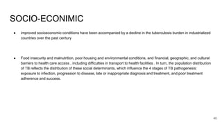 SOCIO-ECONIMIC
● improved socioeconomic conditions have been accompanied by a decline in the tuberculosis burden in industrialized
countries over the past century
● Food insecurity and malnutrition, poor housing and environmental conditions, and financial, geographic, and cultural
barriers to health care access , including difficulties in transport to health facilities . In turn, the population distribution
of TB reflects the distribution of these social determinants, which influence the 4 stages of TB pathogenesis:
exposure to infection, progression to disease, late or inappropriate diagnosis and treatment, and poor treatment
adherence and success.
46
 