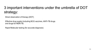 3 important interventions under the umbrella of DOT
strategy:
Direct observation of therapy (DOT)
Effective drug supply (including BCG vaccines, ANTI-TB drugs
and drugs for MDR-TB.
Rapid Molecular testing (for accurate diagnosis)
50
 