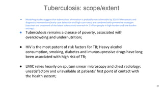 Tuberculosis: scope/extent
● Modelling studies suggest that tuberculosis elimination is probably only achievable by 2050 if therapeutic and
diagnostic interventions (early case detection and high cure rates) are combined with preventive strategies
(vaccines and treatment of the latent tuberculosis reservoir in 2 billion people in high-burden and low-burden
settings)
● Tuberculosis remains a disease of poverty, associated with
overcrowding and undernutrition;
● HIV is the most potent of risk factors for TB; Heavy alcohol
consumption, smoking, diabetes and imunosupressive drugs have long
been associated with high risk of TB;
● LMIC relies heavily on sputum smear microscopy and chest radiology;
unsatisfactory and unavailable at patients’ first point of contact with
the health system;
51
 