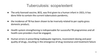 Tuberculosis: scope/extent
● The only licensed vaccine, BCG, was first given to a human infant in 1921; it has
done little to contain the current tuberculosis pandemic;
● the incidence of TB has been shown to be inversely related to per capita gross
domestic product;
● Health system strengthening is indispensable for successful TB programmes and all
health-care providers must be engaged;
● Human errors in prescribing inadequate regimens, inconsistent dosing and poor
quality of drugs, resulting in the emergence of drug resistance and treatment failure
52
 