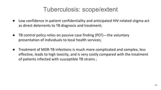 Tuberculosis: scope/extent
● Low confidence in patient confidentiality and anticipated HIV-related stigma act
as direct deterrents to TB diagnosis and treatment;
● TB control policy relies on passive case finding (PCF)—the voluntary
presentation of individuals to local health services;
● Treatment of MDR-TB infections is much more complicated and complex, less
effective, leads to high toxicity, and is very costly compared with the treatment
of patients infected with susceptible TB strains ;
53
 