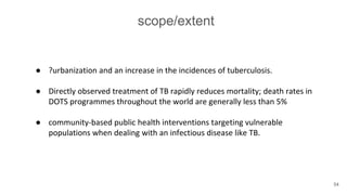 scope/extent
● ?urbanization and an increase in the incidences of tuberculosis.
● Directly observed treatment of TB rapidly reduces mortality; death rates in
DOTS programmes throughout the world are generally less than 5%
● community-based public health interventions targeting vulnerable
populations when dealing with an infectious disease like TB.
54
 