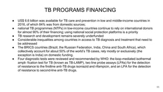 TB PROGRAMS FINANCING
● US$ 6.6 billion was available for TB care and prevention in low and middle-income countries in
2016, of which 84% was from domestic sources;
● national TB programmes (NTPs) in low-income countries continue to rely on international donors
for almost 90% of their financing; using national social protection platforms is a priority
● TB research and development remains severely underfunded
● Considerable inequalities among countries in access to TB diagnosis and treatment that need to
be addressed
● The BRICS countries (Brazil, the Russian Federation, India, China and South Africa), which
collectively account for about 50% of the world’s TB cases, rely mostly or exclusively (the
exception is India) on domestic funding.
● Four diagnostic tests were reviewed and recommended by WHO: the loop-mediated isothermal
ampli- fication test for TB (known as TB-LAMP), two line probe assays (LPAs) for the detection
of resistance to the firstline anti-TB drugs isoniazid and rifampicin, and an LPA for the detection
of resistance to second-line anti-TB drugs.
55
 