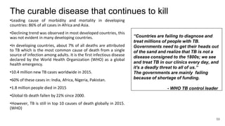 The curable disease that continues to kill
•Leading cause of morbidity and mortality in developing
countries: 86% of all cases in Africa and Asia.
•Declining trend was observed in most developed countries, this
was not evident in many developing countries.
•In developing countries, about 7% of all deaths are attributed
to TB which is the most common cause of death from a single
source of infection among adults. It is the first infectious disease
declared by the World Health Organization (WHO) as a global
health emergency.
•10.4 million new TB cases worldwide in 2015.
•60% of these cases in: India, Africa, Nigeria, Pakistan.
•1.8 million people died in 2015
•Global tb death fallen by 22% since 2000.
•However, TB is still in top 10 causes of death globally in 2015.
(WHO)
“Countries are failing to diagnose and
treat millions of people with TB.
Governments need to get their heads out
of the sand and realize that TB is not a
disease consigned to the 1800s; we see
and treat TB in our clinics every day, and
it's a deadly threat to all of us.”
The governments are mainly failing
because of shortage of funding.
- WHO TB control leader
59
 