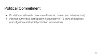Political Commitment
● Provision of adequate resources (financial, human and infrastructure)
● Political authorities participation in advocacy of TB laws and policies
promulgations and social protection interventions.
63
 