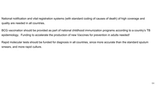 National notification and vital registration systems (with standard coding of causes of death) of high coverage and
quality are needed in all countries.
BCG vaccination should be provided as part of national childhood immunization programs according to a country’s TB
epidemiology. Funding to accelerate the production of new Vaccines for prevention in adults needed!
Rapid molecular tests should be funded for diagnosis in all countries, since more accurate than the standard sputum
smears, and more rapid culture.
64
 
