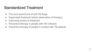 Standardized Treatment
● First and second line of anti-TB drugs
● Supervised treatment (direct observation of therapy)
● Improving access to treatment
● Preventive therapy in people with HIV infection
● Preventive therapy of people in contact with TB patients
66
 