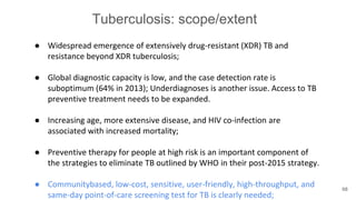Tuberculosis: scope/extent
● Widespread emergence of extensively drug-resistant (XDR) TB and
resistance beyond XDR tuberculosis;
● Global diagnostic capacity is low, and the case detection rate is
suboptimum (64% in 2013); Underdiagnoses is another issue. Access to TB
preventive treatment needs to be expanded.
● Increasing age, more extensive disease, and HIV co-infection are
associated with increased mortality;
● Preventive therapy for people at high risk is an important component of
the strategies to eliminate TB outlined by WHO in their post-2015 strategy.
● Communitybased, low-cost, sensitive, user-friendly, high-throughput, and
same-day point-of-care screening test for TB is clearly needed;
68
 