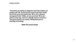 CONCLUSION
“Countries are failing to diagnose and treat millions of
people with TB. Governments need to get their heads
out of the sand and realize that TB is not a disease
consigned to the 1800s; we see and treat TB in our
clinics every day, and it's a deadly threat to all of us.”
The governments are mainly failing because of
shortage of funding.
- WHO TB control leader
69
 