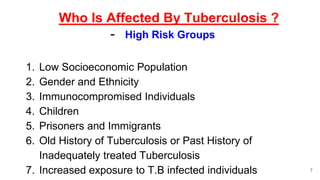 Who Is Affected By Tuberculosis ?
- High Risk Groups
1. Low Socioeconomic Population
2. Gender and Ethnicity
3. Immunocompromised Individuals
4. Children
5. Prisoners and Immigrants
6. Old History of Tuberculosis or Past History of
Inadequately treated Tuberculosis
7. Increased exposure to T.B infected individuals 7
 