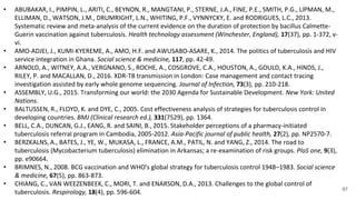 97
• ABUBAKAR, I., PIMPIN, L., ARITI, C., BEYNON, R., MANGTANI, P., STERNE, J.A., FINE, P.E., SMITH, P.G., LIPMAN, M.,
ELLIMAN, D., WATSON, J.M., DRUMRIGHT, L.N., WHITING, P.F., VYNNYCKY, E. and RODRIGUES, L.C., 2013.
Systematic review and meta-analysis of the current evidence on the duration of protection by bacillus Calmette-
Guerin vaccination against tuberculosis. Health technology assessment (Winchester, England), 17(37), pp. 1-372, v-
vi.
• AMO-ADJEI, J., KUMI-KYEREME, A., AMO, H.F. and AWUSABO-ASARE, K., 2014. The politics of tuberculosis and HIV
service integration in Ghana. Social science & medicine, 117, pp. 42-49.
• ARNOLD, A., WITNEY, A.A., VERGNANO, S., ROCHE, A., COSGROVE, C.A., HOUSTON, A., GOULD, K.A., HINDS, J.,
RILEY, P. and MACALLAN, D., 2016. XDR-TB transmission in London: Case management and contact tracing
investigation assisted by early whole genome sequencing. Journal of Infection, 73(3), pp. 210-218.
• ASSEMBLY, U.G., 2015. Transforming our world: the 2030 Agenda for Sustainable Development. New York: United
Nations.
• BALTUSSEN, R., FLOYD, K. and DYE, C., 2005. Cost effectiveness analysis of strategies for tuberculosis control in
developing countries. BMJ (Clinical research ed.), 331(7529), pp. 1364.
• BELL, C.A., DUNCAN, G.J., EANG, R. and SAINI, B., 2015. Stakeholder perceptions of a pharmacy-initiated
tuberculosis referral program in Cambodia, 2005-2012. Asia-Pacific journal of public health, 27(2), pp. NP2570-7.
• BERZKALNS, A., BATES, J., YE, W., MUKASA, L., FRANCE, A.M., PATIL, N. and YANG, Z., 2014. The road to
tuberculosis (Mycobacterium tuberculosis) elimination in Arkansas; a re-examination of risk groups. PloS one, 9(3),
pp. e90664.
• BRIMNES, N., 2008. BCG vaccination and WHO's global strategy for tuberculosis control 1948–1983. Social science
& medicine, 67(5), pp. 863-873.
• CHIANG, C., VAN WEEZENBEEK, C., MORI, T. and ENARSON, D.A., 2013. Challenges to the global control of
tuberculosis. Respirology, 18(4), pp. 596-604.
 