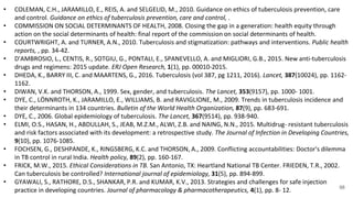 98
• COLEMAN, C.H., JARAMILLO, E., REIS, A. and SELGELID, M., 2010. Guidance on ethics of tuberculosis prevention, care
and control. Guidance on ethics of tuberculosis prevention, care and control, .
• COMMISSION ON SOCIAL DETERMINANTS OF HEALTH, 2008. Closing the gap in a generation: health equity through
action on the social determinants of health: final report of the commission on social determinants of health.
• COURTWRIGHT, A. and TURNER, A.N., 2010. Tuberculosis and stigmatization: pathways and interventions. Public health
reports, , pp. 34-42.
• D'AMBROSIO, L., CENTIS, R., SOTGIU, G., PONTALI, E., SPANEVELLO, A. and MIGLIORI, G.B., 2015. New anti-tuberculosis
drugs and regimens: 2015 update. ERJ Open Research, 1(1), pp. 00010-2015.
• DHEDA, K., BARRY III, C. and MAARTENS, G., 2016. Tuberculosis (vol 387, pg 1211, 2016). Lancet, 387(10024), pp. 1162-
1162.
• DIWAN, V.K. and THORSON, A., 1999. Sex, gender, and tuberculosis. The Lancet, 353(9157), pp. 1000- 1001.
• DYE, C., LÖNNROTH, K., JARAMILLO, E., WILLIAMS, B. and RAVIGLIONE, M., 2009. Trends in tuberculosis incidence and
their determinants in 134 countries. Bulletin of the World Health Organization, 87(9), pp. 683-691.
• DYE, C., 2006. Global epidemiology of tuberculosis. The Lancet, 367(9514), pp. 938-940.
• ELMI, O.S., HASAN, H., ABDULLAH, S., JEAB, M.Z.M., ALWI, Z.B. and NAING, N.N., 2015. Multidrug- resistant tuberculosis
and risk factors associated with its development: a retrospective study. The Journal of Infection in Developing Countries,
9(10), pp. 1076-1085.
• FOCHSEN, G., DESHPANDE, K., RINGSBERG, K.C. and THORSON, A., 2009. Conflicting accountabilities: Doctor's dilemma
in TB control in rural India. Health policy, 89(2), pp. 160-167.
• FRICK, M.W., 2015. Ethical Considerations in TB. San Antonio, TX: Heartland National TB Center. FRIEDEN, T.R., 2002.
Can tuberculosis be controlled? International journal of epidemiology, 31(5), pp. 894-899.
• GYAWALI, S., RATHORE, D.S., SHANKAR, P.R. and KUMAR, K.V., 2013. Strategies and challenges for safe injection
practice in developing countries. Journal of pharmacology & pharmacotherapeutics, 4(1), pp. 8- 12.
 