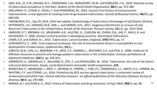 99
• HOA, N.B., SY, D.N., NHUNG, N.V., TIEMERSMA, E.W., BORGDORFF, M.W. and COBELENS, F.G., 2010. National survey
of tuberculosis prevalence in Viet Nam. Bulletin of the World Health Organization, 88(4), pp. 273-280.
• HOLLOWAY, K., STAUB, K., RÜHLI, F. and HENNEBERG, M., 2014. Lessons from history of socioeconomic
improvements: a new approach to treating multi-drug-resistant tuberculosis. Journal of Biosocial Science, 46(05), pp.
600-620.
• HORSBURGH, R.C., Sep 29, 2016, 2016-last update, Epidemiology of tuberculosis [Homepage of UpToDate], [Online].
• INTERRANTE, J.D., HADDAD, M.B., KIM, L. and GANDHI, N.R., 2015. Exogenous Reinfection as a Cause of Late
Recurrent Tuberculosis in the United States. Annals of the American Thoracic Society, 12(11), pp. 1619-1626.
• JAMISON, D.T., BREMAN, J.G., MEASHAM, A.R., ALLEYNE, G., CLAESON, M., EVANS, D.B., JHA, P., MILLS, A. and
MUSGROVE, P., 2006. Disease control priorities in developing countries. World Bank Publications.
• LAWN, S.D. and ZUMLA, A.I., 2011. Tuberculosis. Lancet (London, England), 378(9785), pp. 57.
• LIENHARDT12, C., 2001. From exposure to disease: the role of environmental factors in susceptibility to and
development of tuberculosis. Epidemiol Rev, 23(2),.
• LOBATO, M.N., SUN, S.J., MOONAN, P.K., WEIS, S.E., SAIMAN, L., REICHARD, A.A. and FEJA, K., 2008. Underuse of
effective measures to prevent and manage pediatric tuberculosis in the United States. Archives of Pediatrics &
Adolescent Medicine, 162(5), pp. 426-431.
• LÖNNROTH, K., JARAMILLO, E., WILLIAMS, B., DYE, C. and RAVIGLIONE, M., 2010. Tuberculosis: the role of risk factors
and social determinants. Equity, social determinants and public health programmes, 219.
• MANGTANI, P., ABUBAKAR, I., ARITI, C., BEYNON, R., PIMPIN, L., FINE, P.E., RODRIGUES, L.C., SMITH, P.G., LIPMAN, M.,
WHITING, P.F. and STERNE, J.A., 2014. Protection by BCG vaccine against tuberculosis: a systematic review of
randomized controlled trials. Clinical infectious diseases : an official publication of the Infectious Diseases Society of
America, 58(4), pp. 470-480.
• MARAIS, B.J. and ZUMLA, A., 2013. History of tuberculosis and drug resistance. N Engl J Med, 368(1), pp. 88.
 