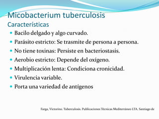 Micobacterium tuberculosis
Características
 Bacilo delgado y algo curvado.
 Parásito estricto: Se trasmite de persona a persona.
 No tiene toxinas: Persiste en bacteriostasis.
 Aerobio estricto: Depende del oxígeno.
 Multiplicación lenta: Condiciona cronicidad.
 Virulencia variable.
 Porta una variedad de antígenos


             Farga, Victorino. Tuberculosis. Publicaciones Técnicas Mediterráneo LTA. Santiago de
 