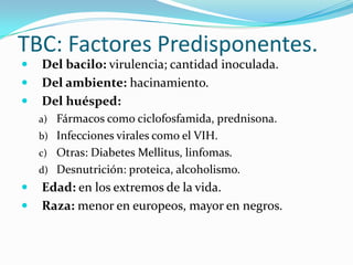 TBC: Factores Predisponentes.
   Del bacilo: virulencia; cantidad inoculada.
   Del ambiente: hacinamiento.
   Del huésped:
    a) Fármacos como ciclofosfamida, prednisona.
    b) Infecciones virales como el VIH.
    c) Otras: Diabetes Mellitus, linfomas.
    d) Desnutrición: proteica, alcoholismo.
   Edad: en los extremos de la vida.
   Raza: menor en europeos, mayor en negros.
 