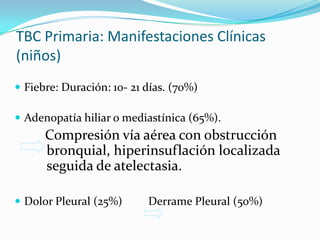 TBC Primaria: Manifestaciones Clínicas
(niños)
 Fiebre: Duración: 10- 21 días. (70%)

 Adenopatía hiliar o mediastínica (65%).
      Compresión vía aérea con obstrucción
      bronquial, hiperinsuflación localizada
      seguida de atelectasia.

 Dolor Pleural (25%)      Derrame Pleural (50%)
 