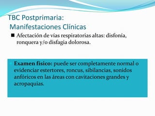 TBC Postprimaria:
Manifestaciones Clínicas
 Afectación de vías respiratorias altas: disfonía,
  ronquera y/o disfagia dolorosa.


 Examen físico: puede ser completamente normal o
 evidenciar estertores, roncus, sibilancias, sonidos
 anfóricos en las áreas con cavitaciones grandes y
 acropaquias.
 