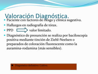 Valoración Diagnóstica.
 Paciente con factores de riesgo y clínica sugestiva.
 Hallazgos en radiografía de tórax.
 PPD           valor limitado.
 Diagnóstico de presunción se realiza por baciloscopía
  positiva mediante tinción de Ziehl-Neelsen o
  preparados de coloración fluorescente como la
  auramina-rodamina (más sensibles).



      Diagnóstico definitivo: Cultivo.
 