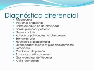 Diagnóstico diferencial
  Psiconeurosis
     Trastornos endócrinos
     Fiebre de causa no determinadas
     Fibrosis pulmonar y efisema
     Neumoconiosis
     Absecesos pulmonares no tuberculosos
     Bronquiectasia
     Neumonía atípica primaria
     Enfermedades micóticas (Coccidioidomicosis)
     Sarcoidosis
     Carcinoma de pulmón
     Trastornos cardiovasculares
     Granulomatosis de Wegener
     Artritis reumatoide
 