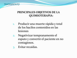 TRATAMIENTO

           PRINCIPALES OBJETIVOS DE LA
                  QUIMIOTERAPIA:

      1.   Producir una muerte rápida y total
           de los bacilos contenidos en las
           lesiones
      2.   Negativizar tempranamente el
           esputo y convertir el paciente en no
           contagiosos.
      3.   Evitar recaídas.
 