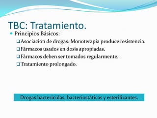 TBC: Tratamiento.
 Principios Básicos:
    Asociación de drogas. Monoterapia produce resistencia.
    Fármacos usados en dosis apropiadas.
    Fármacos deben ser tomados regularmente.
    Tratamiento prolongado.




    Drogas bactericidas, bacteriostáticas y esterilizantes.
 