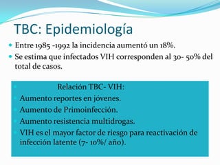 TBC: Epidemiología
 Entre 1985 -1992 la incidencia aumentó un 18%.
 Se estima que infectados VIH corresponden al 30- 50% del
 total de casos.

               Relación TBC- VIH:
    Aumento reportes en jóvenes.
    Aumento de Primoinfección.
    Aumento resistencia multidrogas.
    VIH es el mayor factor de riesgo para reactivación de
     infección latente (7- 10%/ año).
 