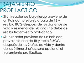 TRATAMIENTO
PROFILACTICO
 Si un reactor de bajo riesgo proviene de
  un País con prevalecía baja de TB y
  recibió BCG después de los dos años de
  vida y es menor de 20 años no debe de
  recibir tratamiento profiláctico.
 Si un reactor proviene de un País con
  prevalecía alta de TB y recibió BCG
  después de los 2 años de vida y dentro
  de los últimos 5 años, será opcional el
  tratamiento profiláctico.
 