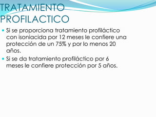 TRATAMIENTO
PROFILACTICO
 Si se proporciona tratamiento profiláctico
  con isoniacida por 12 meses le confiere una
  protección de un 75% y por lo menos 20
  años.
 Si se da tratamiento profiláctico por 6
  meses le confiere protección por 5 años.
 