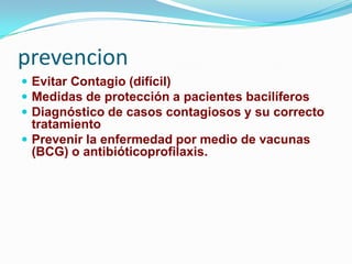 prevencion
 Evitar Contagio (difícil)
 Medidas de protección a pacientes bacilíferos
 Diagnóstico de casos contagiosos y su correcto
  tratamiento
 Prevenir la enfermedad por medio de vacunas
  (BCG) o antibióticoprofilaxis.
 