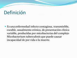 Definición

 Es una enfermedad infecto contagiosa, transmisible,
 curable, usualmente crónica, de presentación clínica
 variable, producidas por micobacterias del complejo
 Micobacterium tuberculosis que puede causar
 incapacidad de por vida o la muerte.
 