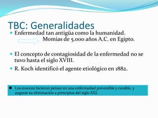 TBC: Generalidades
 Enfermedad tan antigüa como la humanidad.
                   Momias de 5.000 años A.C. en Egipto.

 El concepto de contagiosidad de la enfermedad no se
  tuvo hasta el siglo XVIII.
 R. Koch identificó el agente etiológico en 1882.


 Los avances hicieron pensar en una enfermedad prevenible y curable, y
  augurar su eliminación a principios del siglo XXI.
 