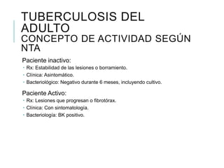 TUBERCULOSIS DEL
ADULTO
CONCEPTO DE ACTIVIDAD SEGÚN
NTA
Paciente inactivo:
 Rx: Estabilidad de las lesiones o borramiento.
 Clínica: Asintomático.
 Bacteriológico: Negativo durante 6 meses, incluyendo cultivo.

Paciente Activo:
 Rx: Lesiones que progresan o fibrotórax.
 Clínica: Con sintomatología.
 Bacteriología: BK positivo.
 