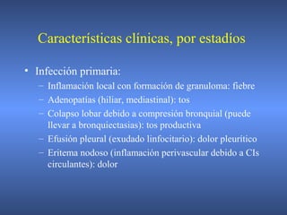 Características clínicas, por estadíos
• Infección primaria:
– Inflamación local con formación de granuloma: fiebre
– Adenopatías (hiliar, mediastinal): tos
– Colapso lobar debido a compresión bronquial (puede
llevar a bronquiectasias): tos productiva
– Efusión pleural (exudado linfocitario): dolor pleurítico
– Eritema nodoso (inflamación perivascular debido a CIs
circulantes): dolor
 
