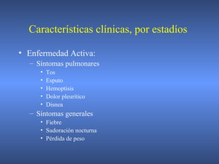 • Enfermedad Activa:
– Síntomas pulmonares
• Tos
• Esputo
• Hemoptisis
• Dolor pleurítico
• Disnea
– Síntomas generales
• Fiebre
• Sudoración nocturna
• Pérdida de peso
Características clínicas, por estadíos
 