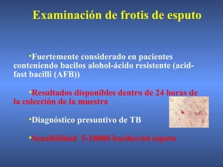 •Fuertemente considerado en pacientes
conteniendo bacilos alohol-ácido resistente (acid-
fast bacilli (AFB))
•Resultados disponibles dentro de 24 horas de
la colección de la muestra
•Diagnóstico presuntivo de TB
•Sensibilidad 5-10000 bacilos/ml esputo
Examinación de frotis de esputo
 