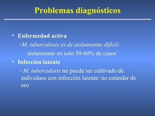 Problemas diagnósticos
• Enfermedad activa
-M. tuberculosis es de aislamiento difícil:
aislamiento en solo 50-60% de casos
• Infección latente
- M. tuberculosis no puede ser cultivado de
individuos con infección latente: no estándar de
oro
 