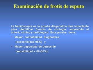 La baciloscopía es la prueba diagnostica mas importante
para identificar fuentes de contagio, superando al
criterio clínico y radiológico. Esta prueba tiene:
• Mayor confiabilidad diagnostica
(especificidad 98%) y
• Mayor capacidad de detección
(sensibilidad = 60-80%).
Examinación de frotis de esputo
 
